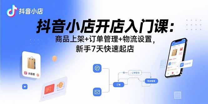 （15947期）抖音小店开店入门课：商品上架+订单管理+物流设置，新手7天快速起店