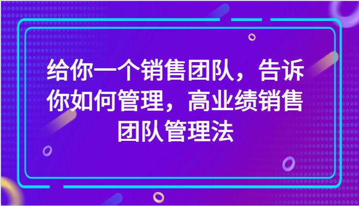 给你一个销售团队，告诉你如何管理，高业绩销售团队管理法（89节课）_80楼网创