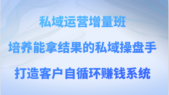 私域运营增量班 培养能拿结果的私域操盘手，打造客户自循环赚钱系统_80楼网创