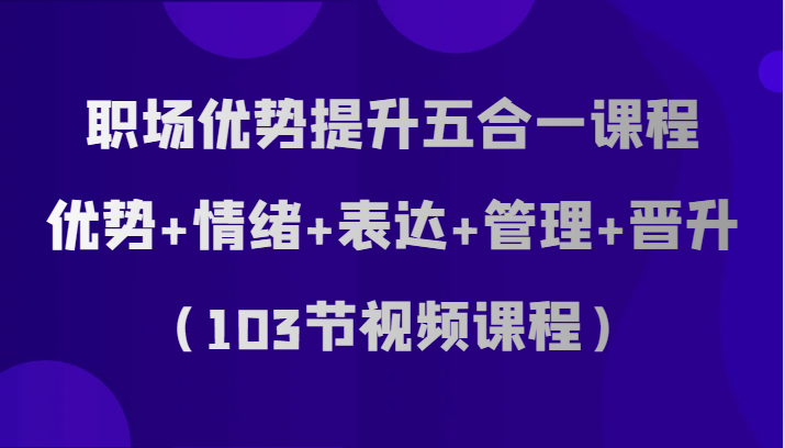 职场优势提升五合一课程，优势+情绪+表达+管理+晋升（103节视频课程）_80楼网创