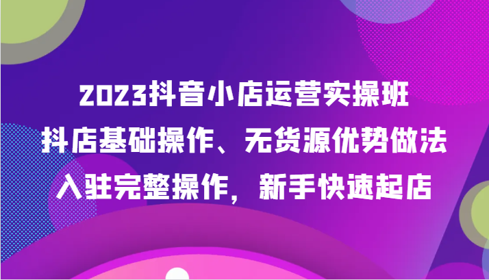2023抖音小店运营实操班，抖店基础操作、无货源优势做法，入驻完整操作，新手快速起店_80楼网创