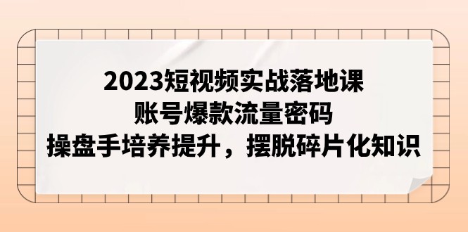 2023短视频实战落地课，账号爆款流量密码，操盘手培养提升，摆脱碎片化知识_80楼网创