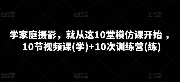 学家庭摄影，就从这10堂模仿课开始 ，10节视频课(学)+10次训练营(练)_80楼网创