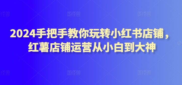 2024手把手教你玩转小红书店铺，红薯店铺运营从小白到大神_80楼网创