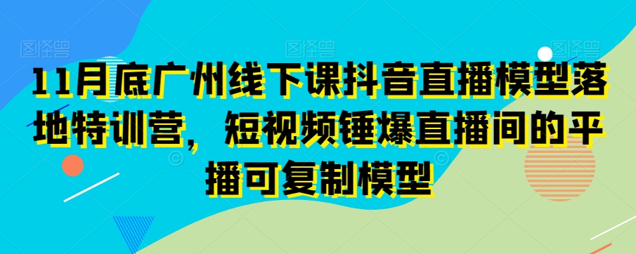 11月底广州线下课抖音直播模型落地特训营，短视频锤爆直播间的平播可复制模型_80楼网创